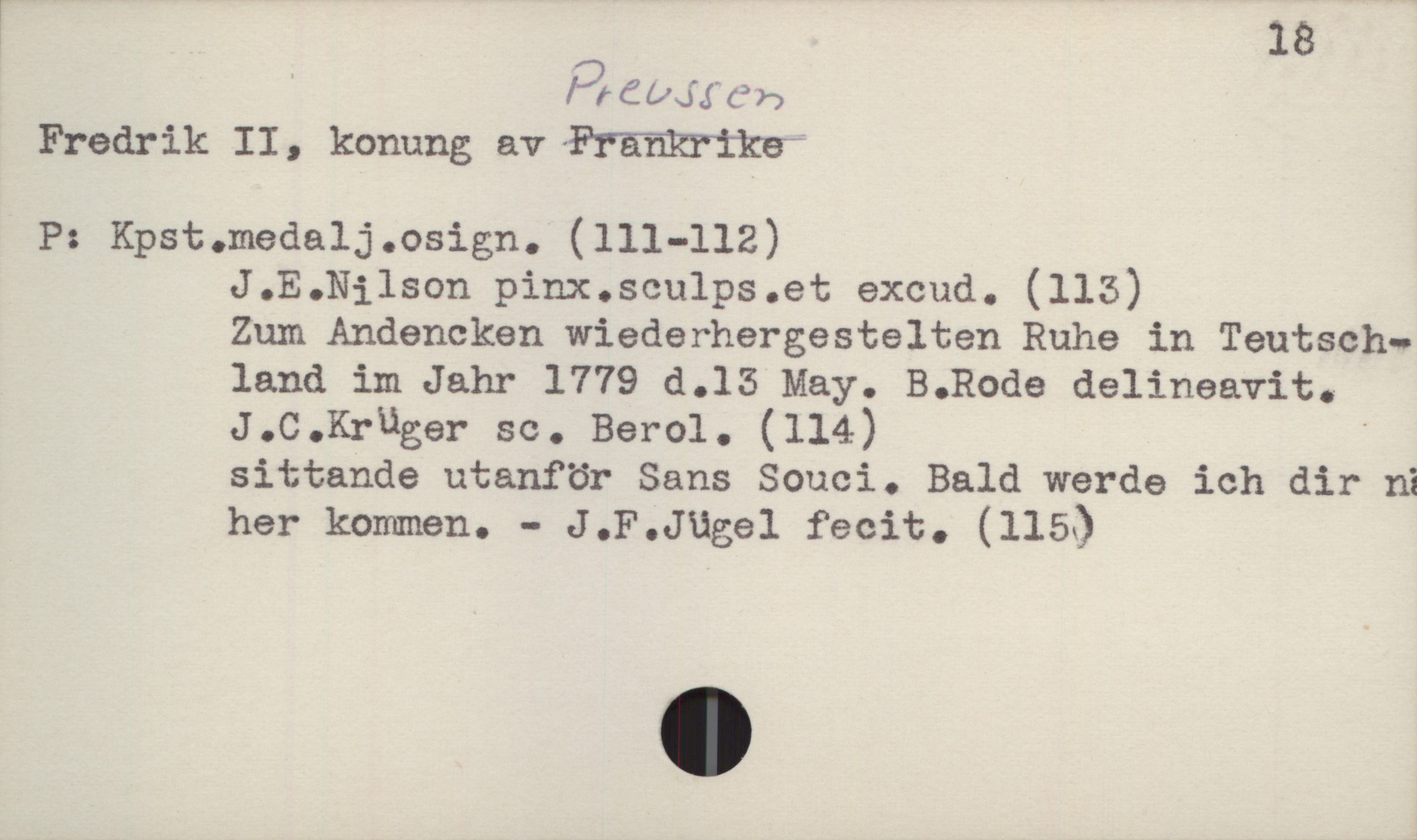  ! 18
f,)räuu'ä'öb

Fredrik II, konung av Frankrike;

P: Kpst.medalj.osign. (111-112)
J.E.Nilson pinx.scu1ps.et excud. (113)
Zum Andencken wiederhergestelten Ruhe in Teutsch-
land im.Jahr 1779 d.15 May. B.Rode delineavit.
J.C.Kruger sc. Berol. (114) '
sittande utanför Sans Souci. Bald werde ich dir ni
her kommen. - J.F.Jügel fecit. (115)

