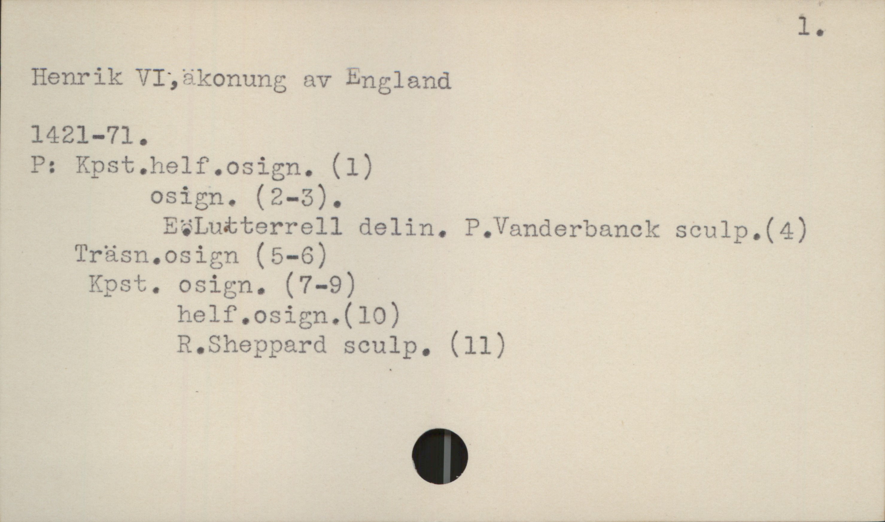  l.
Henrik.VI3äkonung av England
1421-71.
P: Kpst.helf.osign. (1)
osign. (2-5).
E%Lutterrell delin. P.Vanderbanck sculp.(4)
Träsn.osign (5-6)
Kpst. osign. (7-9)
helf.osign.(10)
R.Sheppard sculp. (11)
_ ,W__Wn,___m_f______A__J

