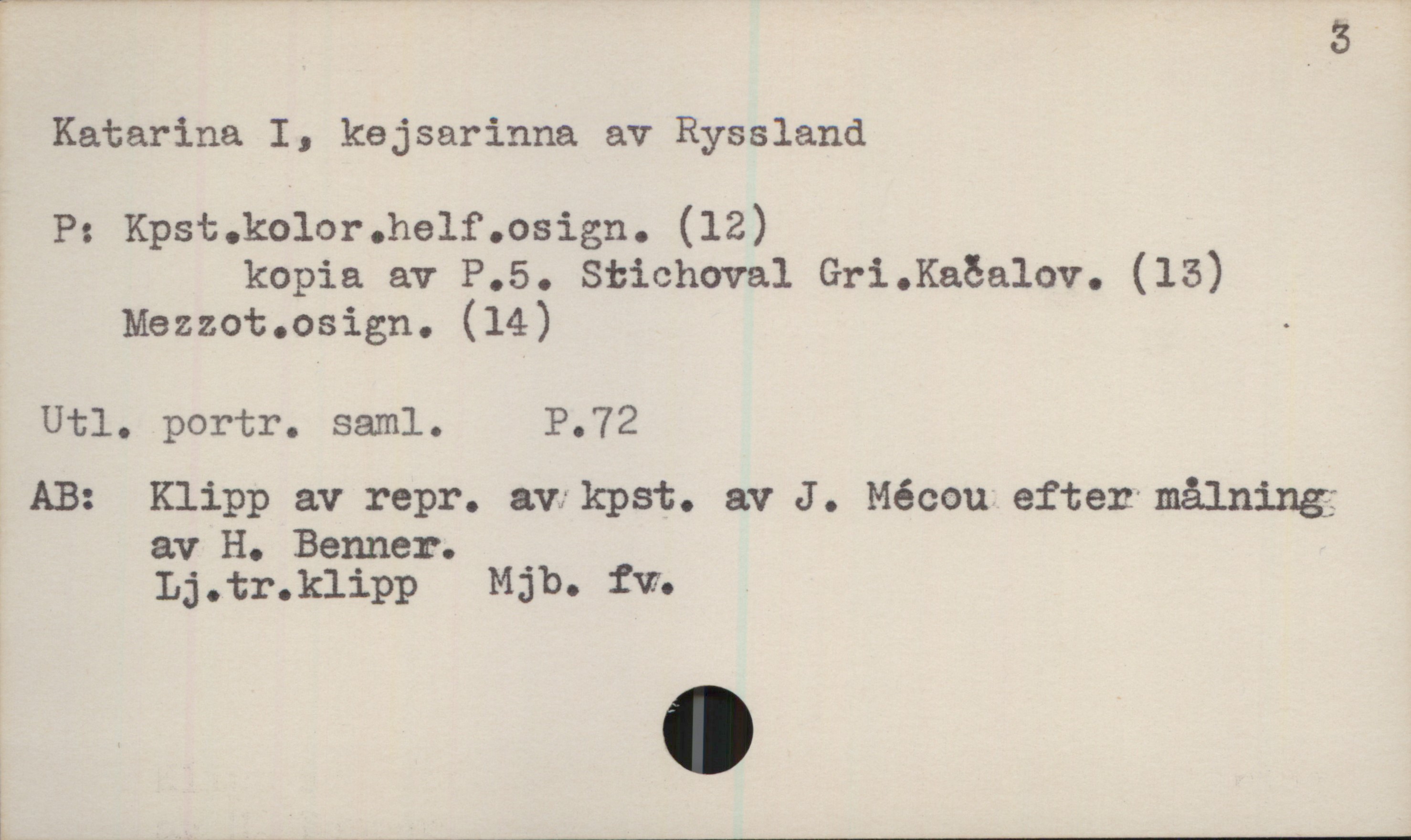  Katarina I, kejsarinna av Ryssland
P: Kpst.kolor.helf.osign. (12)
kopia av P.S. Stichoval Gri.Kaöalov. (15)
Mezzot.osign. (14) -
Utl. portr. saml. P.72
AB: Klipp av repr. avfkpst. av J . Mécou efter målning;
av H. Banner. _
Lj.tr.klipp Mgb. tw;
! ____________

