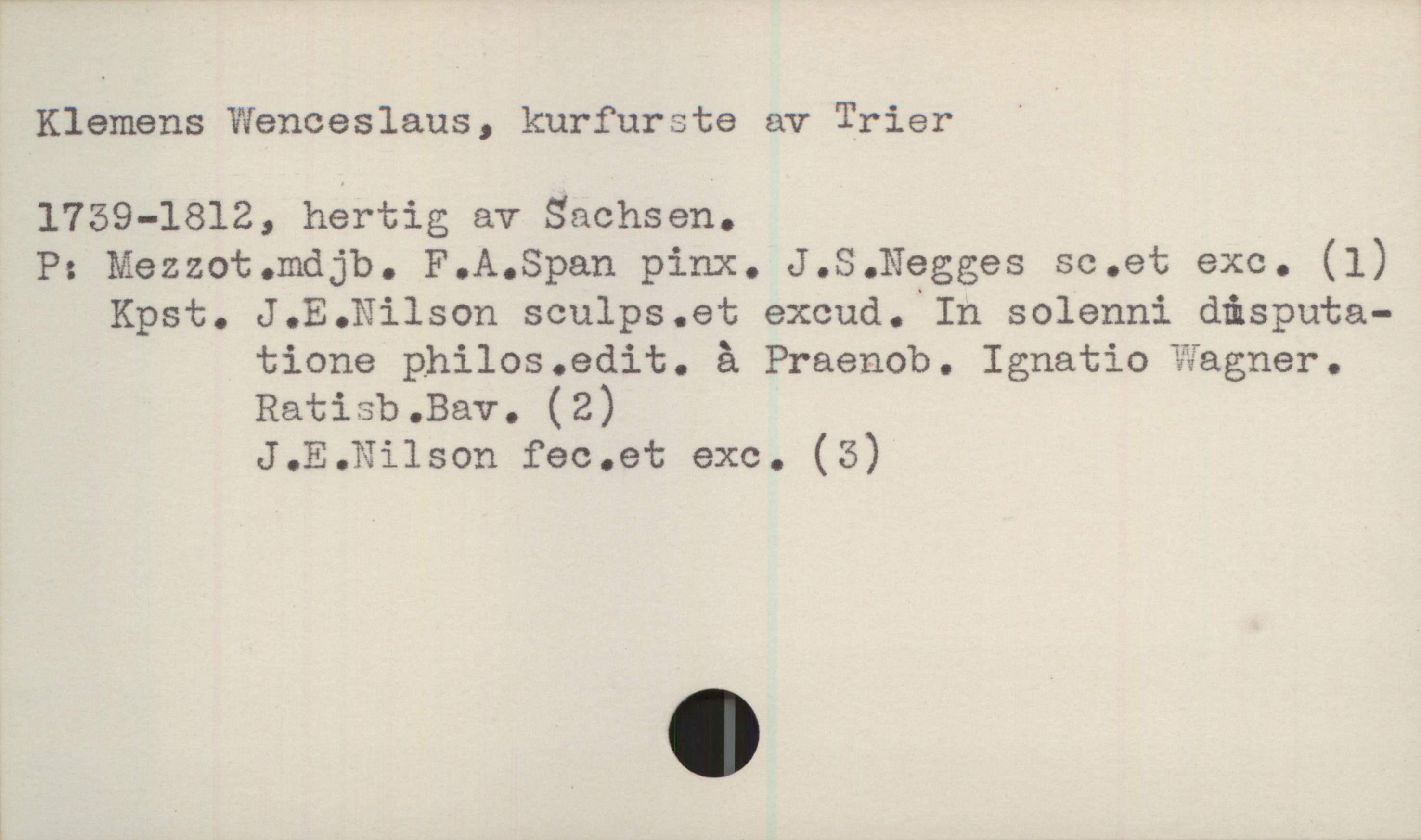  Klemens WGnceslaus, kurfurste av Trier '

1759-1812, hertig av Sachsen.

P: Mezzot.mdjb. P.A.Span pinx. J.S.Negges sc.et exe. (1)

Kpst. J.E.Nilson sculps.et excud. In solenni disputa-
tione philos.edit. å Praenob. Ignatio gagnar.
Ratisb.Bav. (2)
J.E.Nilson fec.et exc. (5)
l

