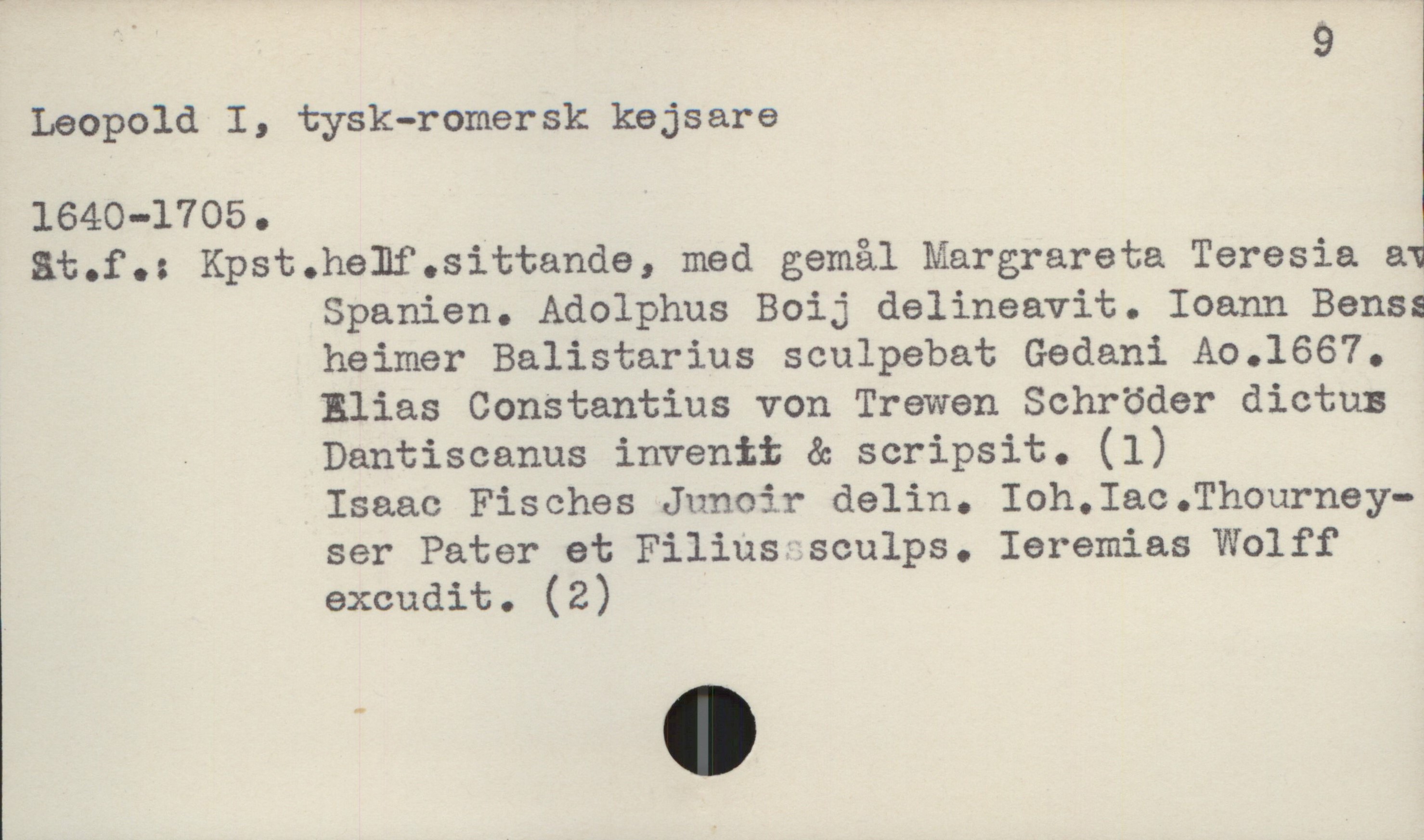  9
Ieopold I, tysk-romersk kejsare
at.f.: Kpst.helf.sittande, med gemål Margrareta Teresia &
Spanien. Adolphus Boij delineavit. Ioann Benss
heimer Balistarius sculpebat Gedani Ao.1667.
Elias Constantius von Trewen Schröder dictus
- Dantiscanus invenit & scripsit. (1)
* Isaac Fisches Junoir delin. Ioh.Iac.Thourney-
ser Pater et Filiqusculps. Ieremias'Wolff
exaudit. (2)

