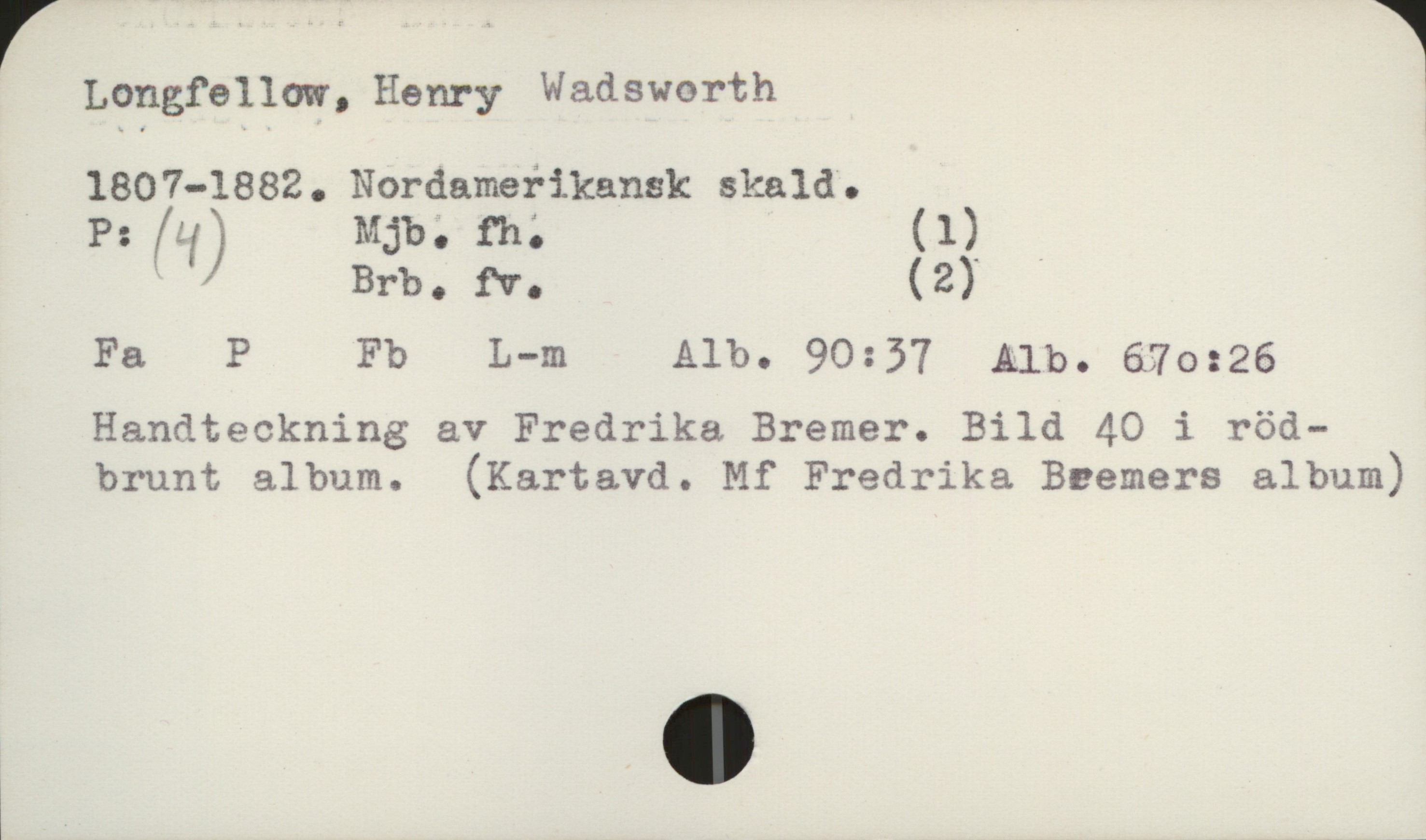  Longfellow, Henry Wadsworth 1
1807-1882. Nordamefikansk skald.
P: (q) Mjb'. fh; (1)_ ,

' Brbo W. (2)
Fa P Fb L—m Alb. 90:57 Alb. 6570:26
Handteckning av Fredrika Bremer. Bild 40 i röd-
brunt album. (Kartavd. Mf Fredrika Beemers album)

