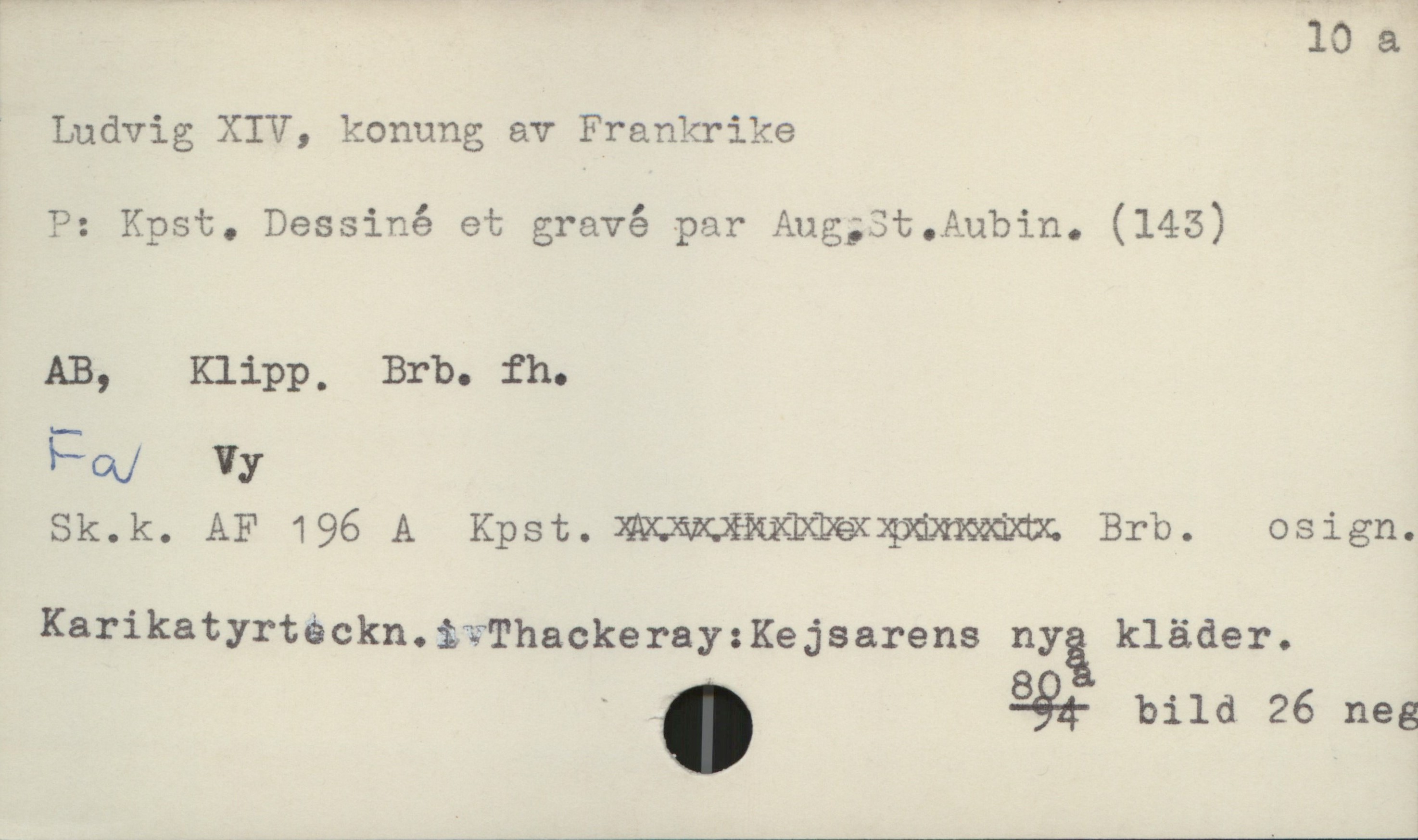  10 a
' Ludvig; XIV, konung av Frankrike

P: Kpst. Dessiné et gravé par Aug;3t.Aubin. (145)
AB, Klipp, Brb. fh.
FQ/ Vy
Sk.k. AF 196 A Kpst. WBMW Brb. osign.
Karikatyrtäckn.S*:ThackerayzKejsarens nyä kläder.

" . 984- bild 26 neg

