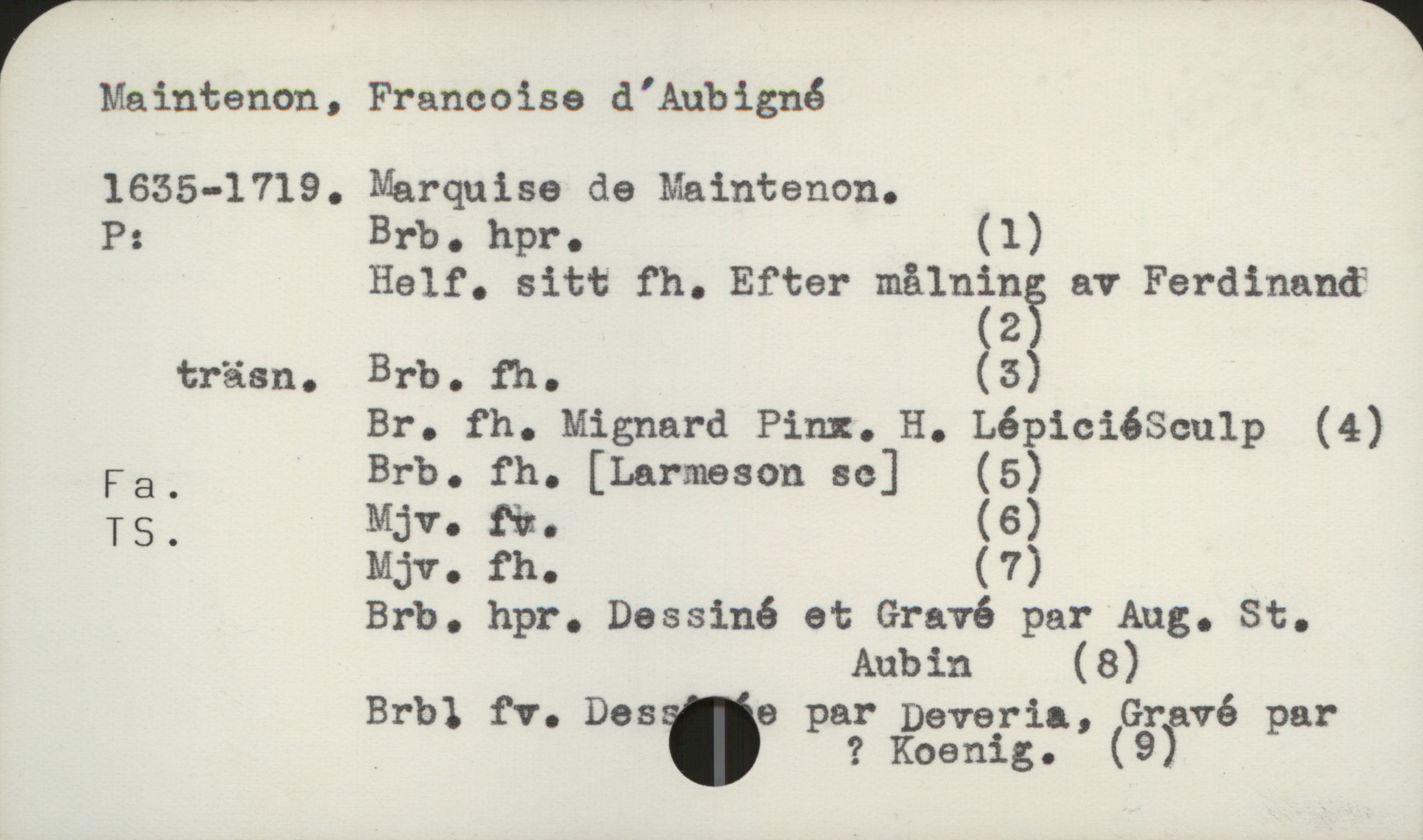  Maintenon, Francoise d'Aubignå
1635-1719. Marquise de Maintenon.
P: Brb. hpr. (1)
Half. sitt fh. Efter mälnän? av Ferdinancf
2
träsn. Brb. fh. (5)
Br. fh. Mignard Pira. H. LépiciéSculp (4)
Fa. Brb. fh. [Larmeson sc] (5)
TS. ij. &. (6)
ij. fh. (7)
Brb. hpr. Dassiné et Gravé par Aug. St.
Aubin (8)
Brbl fV. Des 6 par Deveria , Gravé par
_ ' ? Koenig. (9)

