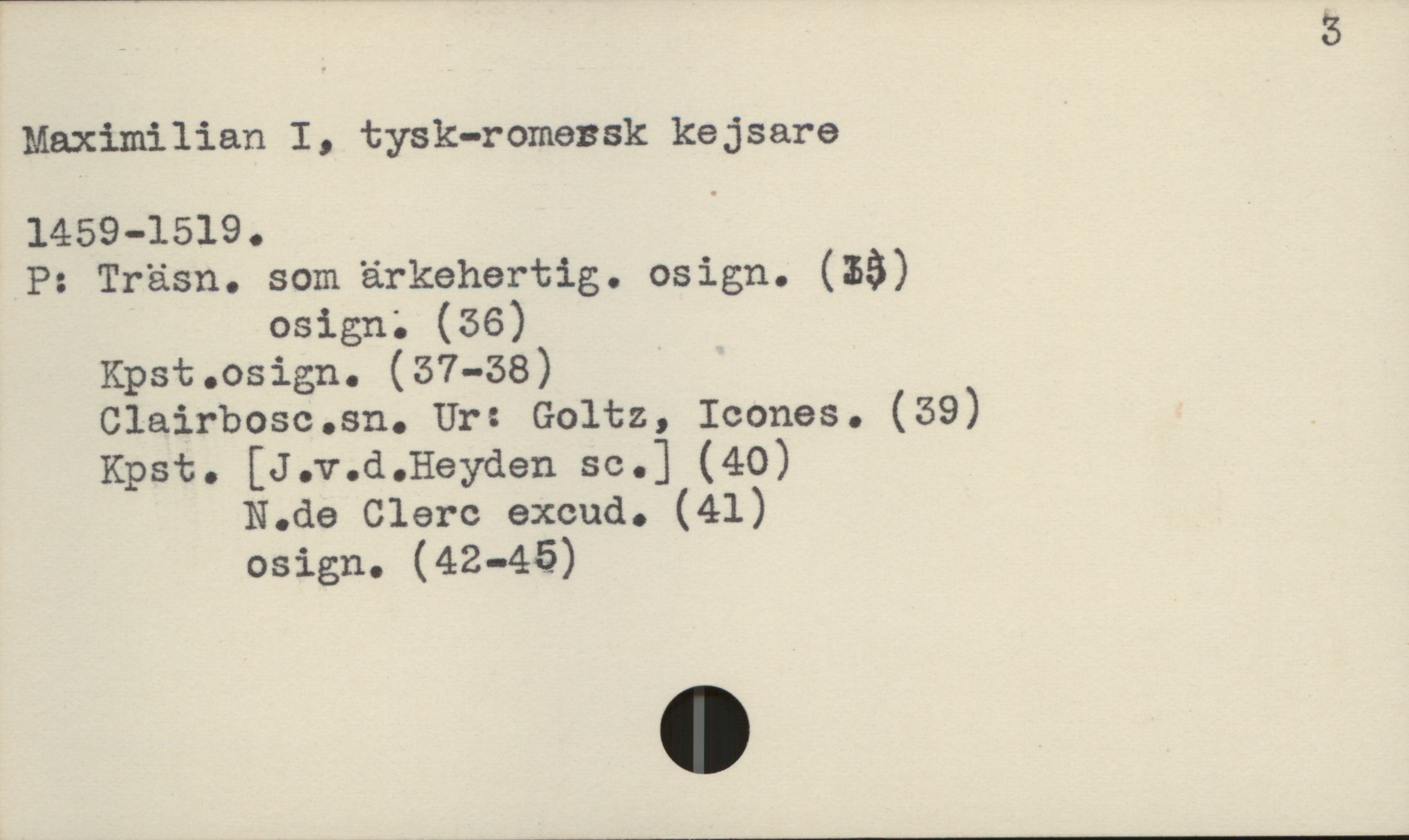 5
Maximilian I, tysk-romensk kejsare
1459-1519 .
P: Träsn. som.ärkehertig. osign. (53)
osign; (36)
Kpst.osign. (57-58)
Clairbosc.sn. Ur: Goltz, Icones. (39)
Kpst. [J.v.d.Heyden se.] (40)
N.de Clerc excud. (41)
osign. (42-45)

