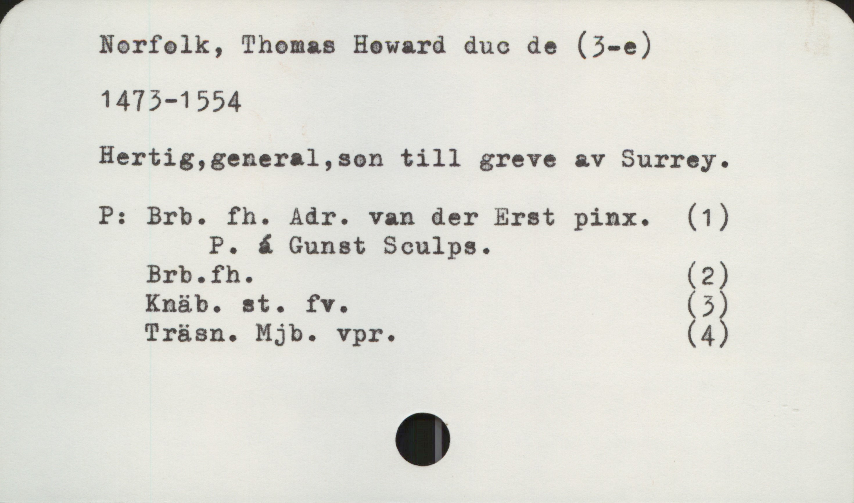 Norfolk, Thomas Howard duc de (3-e) 1473-1554 Norfolk, Thomas Howard duc de (3-e)
1473-1554
Hertig, general, son till greve av Surrey.

P: Brb. fh. Adr. van der Erst pinx. (1)
P. á Gunst Sculps.
Brb.fh. (2)
Knäb. st. fv. (3)
Träsn. Mjb. Vpr. (4)