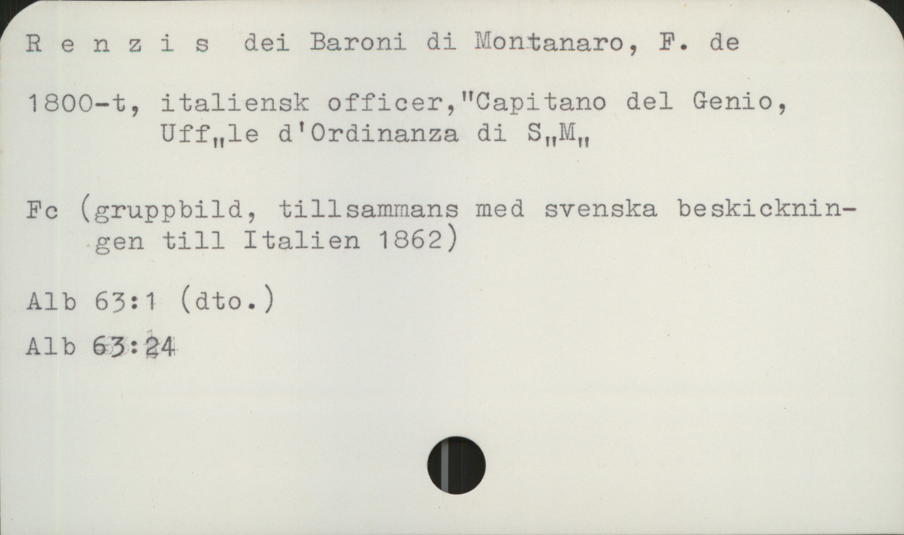  | R e n 2 i s dei Baroni di Montanaro, F. de 1
1800-t, italiensk officer,"Capitano del Genie,
Uffnle d'Ordinanza di SHM"
Fc (gruppbild, tillsammans med svenska beskicknin—
gen till Italien 1862)
Alb 63:1 (dto.)
Alb 63:24

