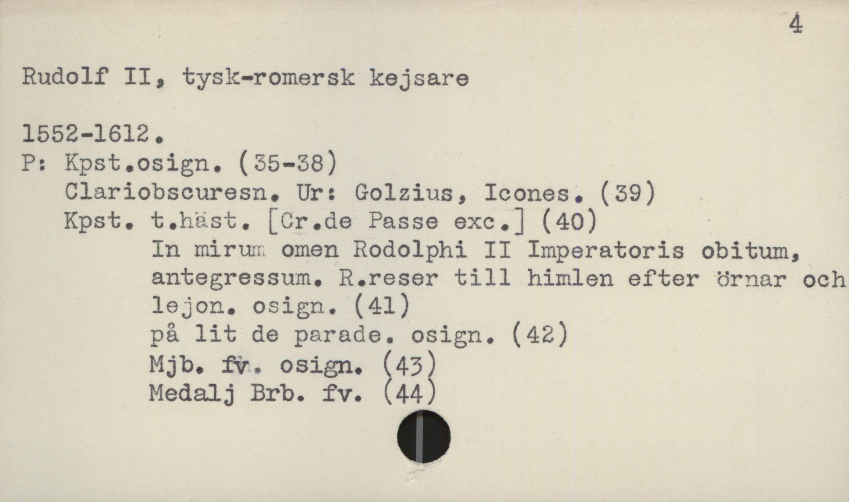  4
Rudolf II, tysk-romersk kejsare
1552-1612.
P: Kpst.osign. (55-58)
Clariobscuresn. Ur: Golzius, Icones. (39)
Kpst. t.häst. [Cr.de Passa exe.] (40) '
In mirun omen Rodolphi II Imperatoris obitum,
antegressum. R.reser till himlen efter örnar och
lejon. osign. (41)
på lit de parade. osign. (42)
Mjb. fir. osign. (453
Medalj Brb. £v. 44

