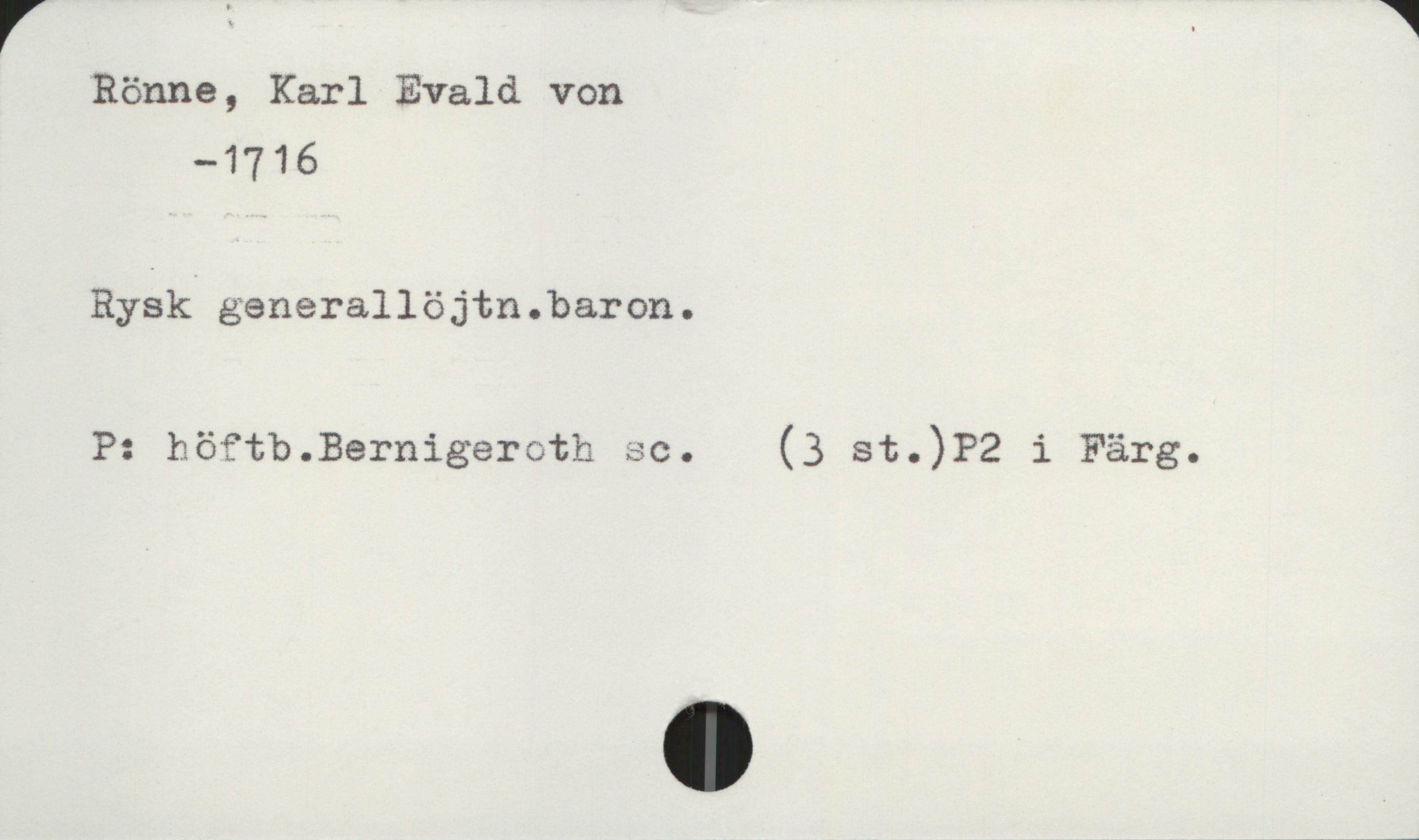  V = . W
”Rönne, Karl Evald von
—1716
Rysk generallöjtn.baron.
P: höftb.Bernigeerh sc. (3 st.)?Z i Färg.

