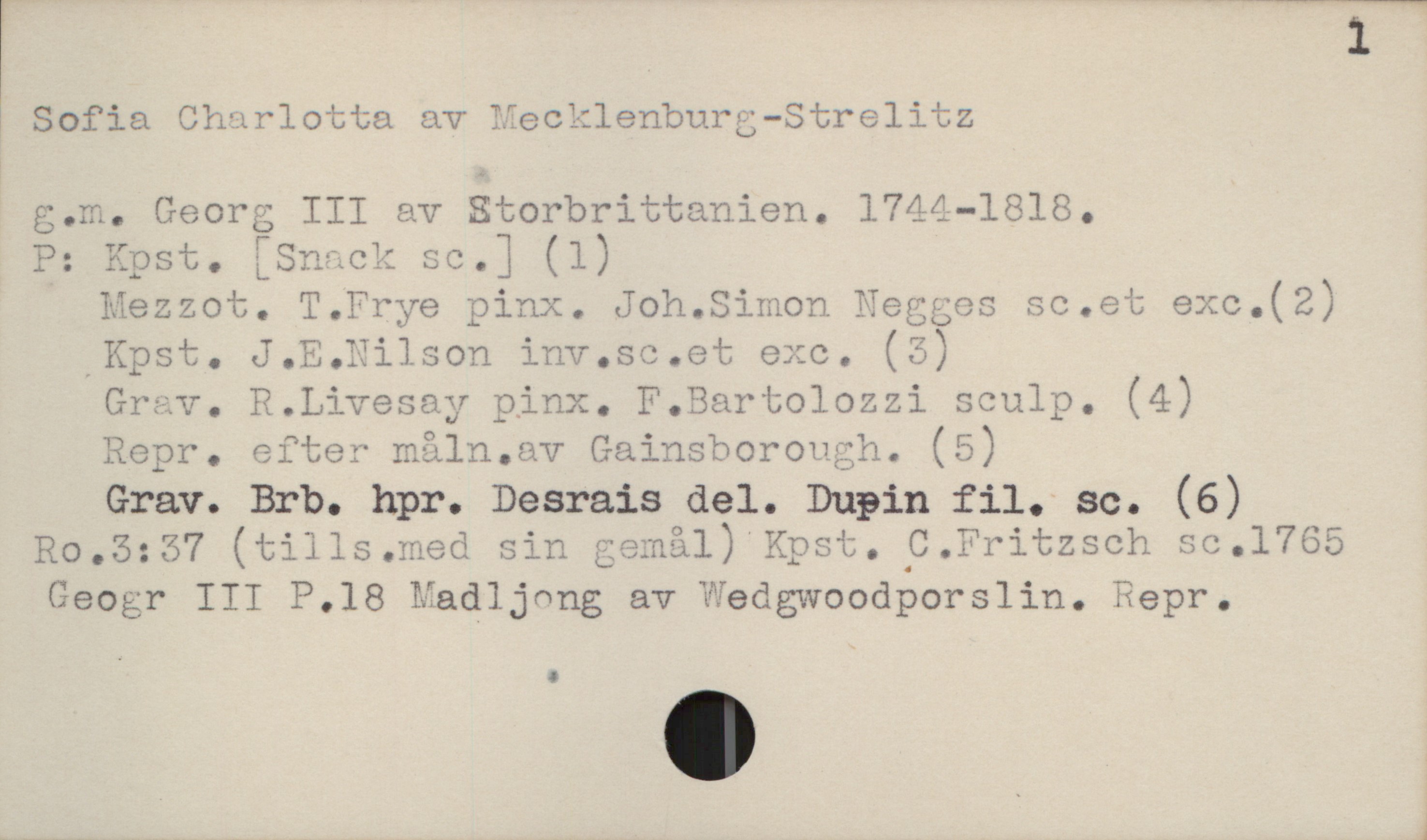 [ Sofia Charlotta av Mecklenburg-Strelitz
g.m. Georg III av Storbrittanien. 1744—1818.
P: Kpst. [Snack sc.] (1)
Mezzot. T.Prye pinx. Joh.Simon Neggos sc.et exc.(2)
,Kpst. J.E.Hilson inv.sc.et exe. (5)

Grav. R.Livesay pinx. F.Bartolozzi sculp. (4)

Repr. efter måln.av Gainsborough. (5)

Grav. Brb. hpr. Desrais del. Dupin fil; sc. (6)
Ro.3:57 (tills.med sin gemål) Kpst. C.Fritzsch sc.1765
GeOgr III P.18 Madljnng av'Wedgwoodporslin. Repr.

. .

W 1

