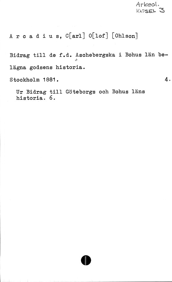 Arcadius, C[arl] 0[lof] [Ohlson] Arcadius, C[arl] 0[lof] [Ohlson]
Bidrag till de f.d. Aschebergska i Bohus län be-
lägna godsens historia.
Stockholm 1881.
Ur Bidrag till Göteborgs och Bohus läns
historia. 6.