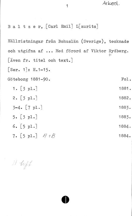Baltzer, [Carl Emil] L[auritz] ﻿1
Baltzer, [Carl Emil] L[auritz]
Hällristningar från Bohuslän (Sverige), tecknade
och utgifna af ... Med förord af Viktor Rydberg.
[Även fr. titel och text.]	
[Ser. 1]: H.1-15.	
Göteborg 1881-90. Fol.
1. [3 Pl.]	1881 .
2. [3 pl.]	1882.
3-4. [7 pl.] 1883.
5. [3 pl.]	1883.
6. [5 pl.]	1884.
7. [5 Pl.] A+B	1884.