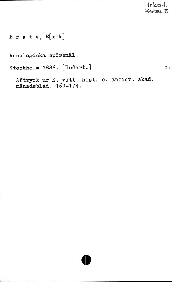 ﻿Brate, E[rik] ﻿Brate, E[rik]
Runologiska spörsmål.
Stockholm 1886. [Undert.]	
8.
Aftryck ur K. vitt. hist. o. antiqv. akad.
månadsblad. 169-174.