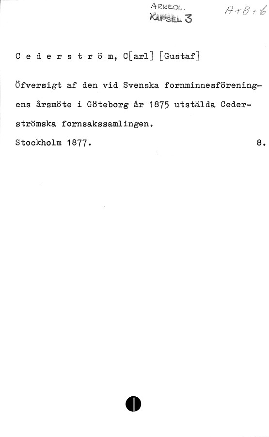 Cederström, C[arl] [Gustaf] Cederström, C[arl] [Gustaf]
Öfversigt af den vid Svenska fornminnesförening-
ens årsmöte i Göteborg år 1875 utstälda Ceder-
strömska fornsakssamlingen.
Stockholm 1877.	
8.