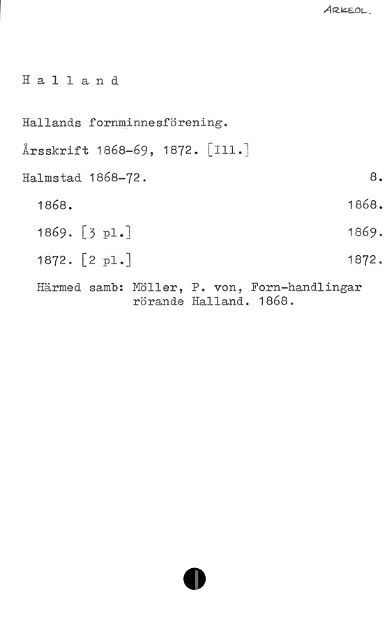Halland Halland
Hallands fornminnesförening.
Årsskrift 1868-69, 1872. [Ill.]
Halmstad 1868-72.	
8.
1868.	1868.
1869.	[3	pl.]	1869.
1872.	[2	pl.]	1872.
Härmed samb: Möller, P. von, Forn-handlingar
rörande Halland. 1868.