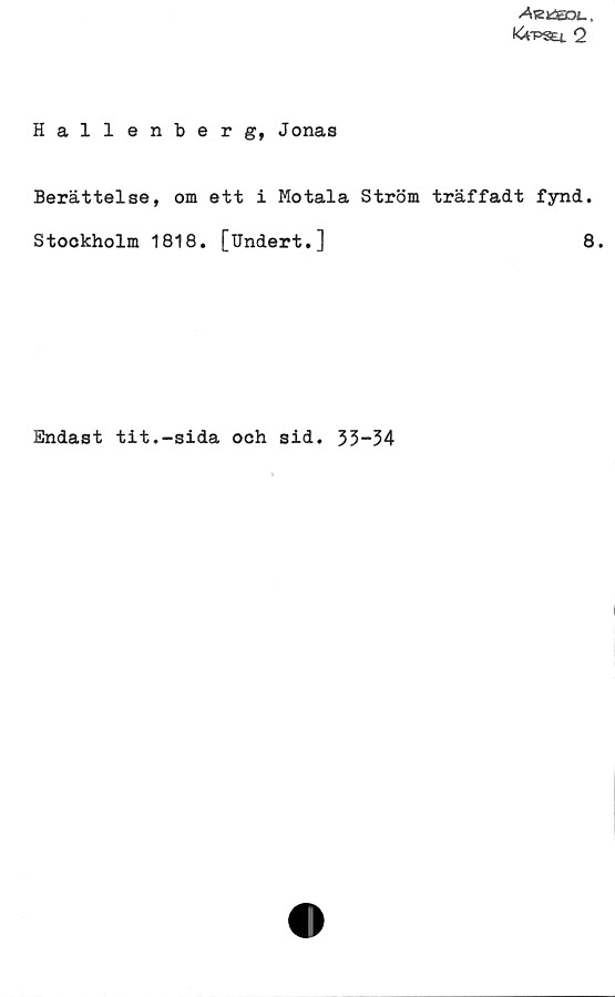 Hallenberg, Jonas Hallenberg, Jonas
Berättelse, om ett i Motala Ström träffadt fynd.
Stockholm 1818. [Undert.]	
8.
Endast tit.-sida och sid. 33-34