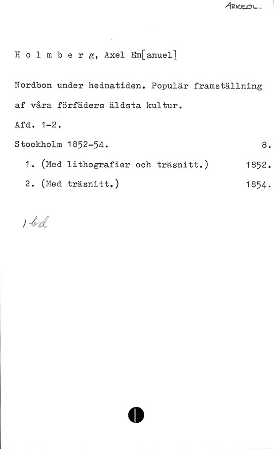 Holmberg, Axel Em[anuel] ﻿Holmberg, Axel Em[anuel]
Nordbon under hednatiden. Populär framställning
af våra förfäders äldsta kultur.
Afd. 1-2.
Stockholm 1852-54.	
8.
1.	(Med lithografier	och träsnitt.) 1852
2.	(Med träsnitt.) 1854