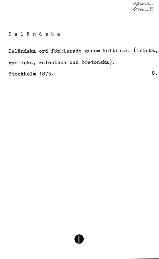 ﻿Isländska ﻿Isländska
Isländska ord förklarade genom keltiska, (iriska,
gaeliska, walesiska och bretonska).
Stockholm 1875.	
8.