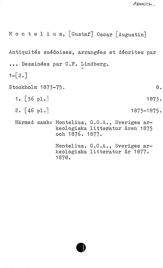 Montelius, [Gustaf] Oscar [Augustin] Montelius, [Gustaf] Oscar [Augustin]
Antiquités suédoises, arrangées et décrites par
... Dessinées par C.F. Lindberg.
1-[2.]	
Stockholm 1873-75.	
1. [36 pl.] 1873
2. [46 pl.] 1873-1875
Härmed samb: Montelius, G.O.A., Sveriges ar- keologiska litteratur åren 1875 och 1876. 1877.
Montelius, G.O.A., Sveriges arkeologiska litteratur år 1877.
1878.
8.