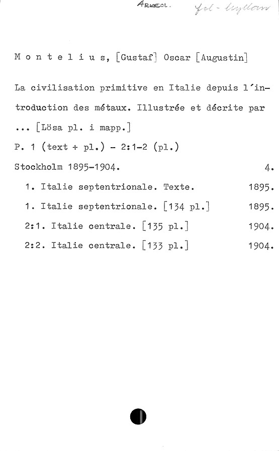Montelius, [Gustaf] Oscar [Augustin] Montelius, [Gustaf] Oscar [Augustin]
La civilisation primitive en Italie depuis	l'introduction des métaux.	Illustrée et décrite par... [Lö sa pl. i mapp.]			
P. 1 (text + pl.) - 2:1-2 (pl.)		
Stockholm 1895-1904.			
1. Italie septentrionale. Texte. 1895.
1. Italie septentrionale. [134 pl.] 1895.
2:1. Italie centrale. [135 pl.] 1904.
2:2. Italie centrale. [133 pl.] 1904.
4.