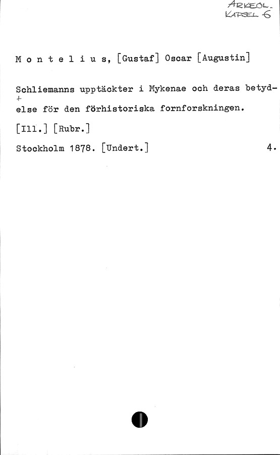 Montelius, [Gustaf] Oscar [Augustin] Montelius, [Gustaf] Oscar [Augustin]
Schliemanns upptäckter i Mykenae och deras betydelse för den förhistoriska fornforskningen.
[Ill.] [Rubr.]
Stockholm 1878. [Undert.]
4.