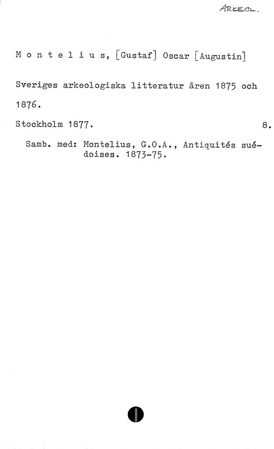 Montelius, [Gustaf] Oscar [Augustin] Montelius, [Gustaf] Oscar [Augustin]
Sveriges arkeologiska litteratur åren 1875 och 1876.
Stockholm 1877.	
Samb. med: Montelius, G.O.A., Antiquités suédoises. 1875-75.
8.