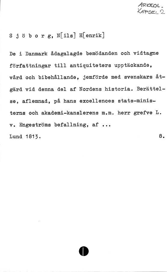 ﻿Sjöborg, N[ils] H[enrik] ﻿Sjöborg, N[ils] H[enrik]
De i Danmark ådagalagde bemödanden och vidtagne
författningar till antiquiteters upptäckande,
vård och bibehållande, jemförde med svenskars åtgärd 
vid denna del af Nordens historia. Berättelse, 
aflemnad, på hans excellences stats-ministerns 
och akademi-kanslerens m.m. herr grefve L.
v. Engeströms befallning, af
Lund 1813.
8.