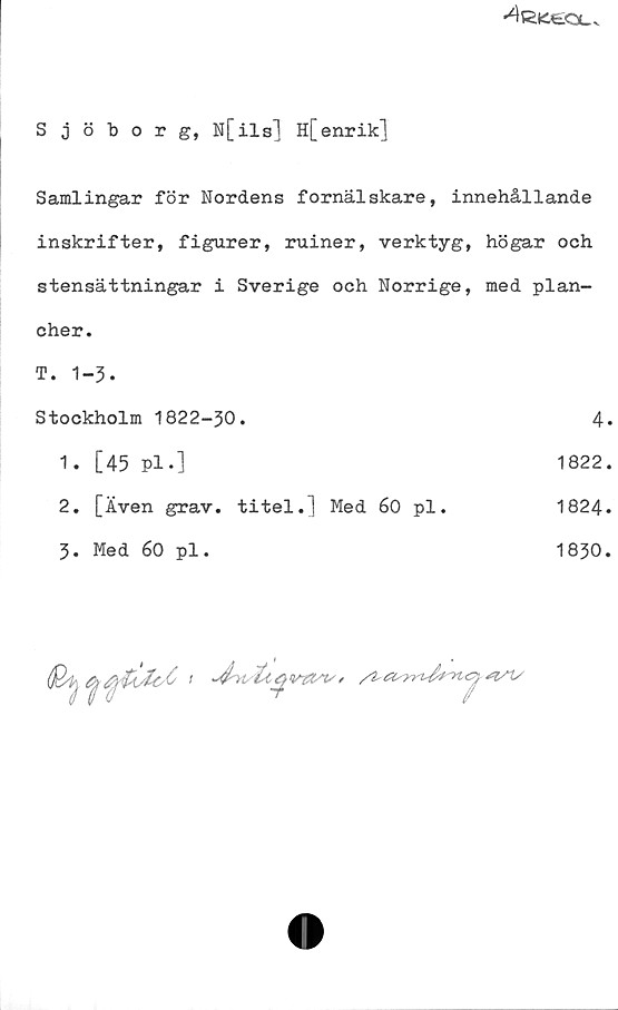 ﻿Sjöborg, N[ils] H[enrik] ﻿Sjöborg, N[ils] H[enrik]
Samlingar för Nordens fornälskare, innehållande
inskrifter, figurer, ruiner, verktyg, högar och
stensättningar i Sverige och Norrige, med plancher.
T. 1-3.
Stockholm 1822-30.
1.	[45 Pl.] 1822.
2.	[Även grav. titel.] Med 60 pl. 1824.
3.	Med 60 pl. 1830.
4.