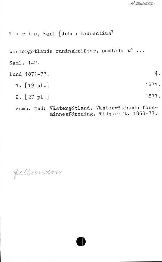 Torin, Karl [Johan Laurentius] ﻿Torin, Karl [Johan Laurentius]
Westergötlands runinskrifter, samlade af ...
Sami. 1-2.	
Lund 1871-77.	
1. [19 Pl.] 1871
2. [27 pl.] 1877
Samb. med: Västergötland. Västergötlands fornminnesförening. 
Tidskrift. 1868-77.
4.