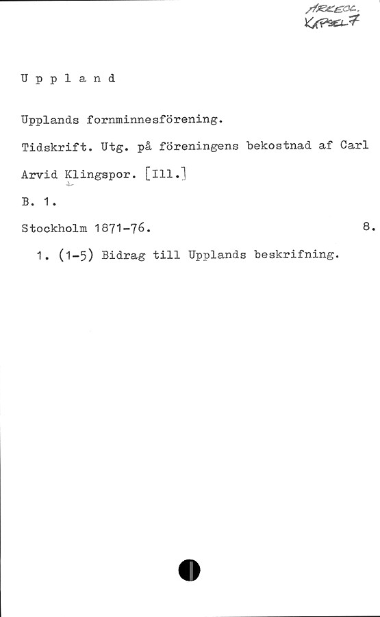 Uppland Uppland
Upplands fornminnesförening.
Tidskrift. Utg. på föreningens bekostnad af Carl
Arvid Klingspor. [Ill.]
B. 1 .
Stockholm 1871-76.
1. (1-5) Bidrag till Upplands beskrifning.
8.