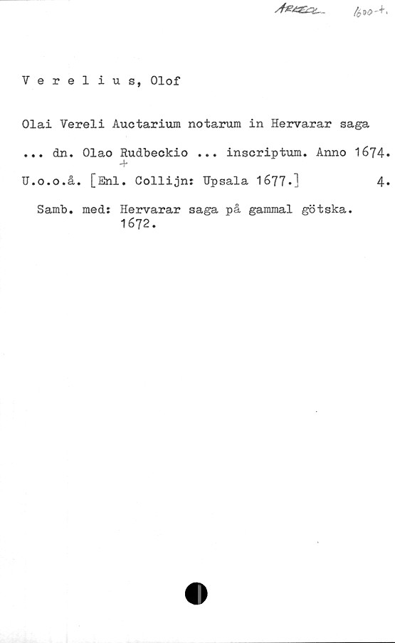 ﻿Verelius, Olof ﻿Verelius, Olof
Olai Vereli Auctarium notarum in Hervarar saga
... dn. Olao Rudbeckio ... inscriptum. Anno 1674.
U.o.o.å. [Enl. Collijn: Upsala 1677.]
Samb. med: Hervarar saga på gammal götska.
1672.
4.
