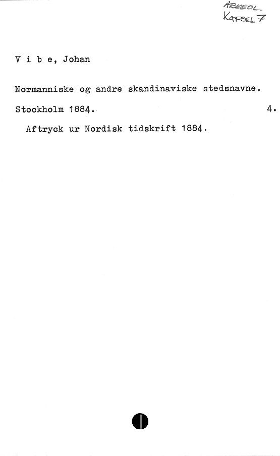 ﻿Vibe, Johan ﻿Vibe, Johan
Normanniskeogandre skandinaviske stedsnavne.
Stockholm 1884.	
Aftryck ur Nordisk tidskrift 1884.
4.