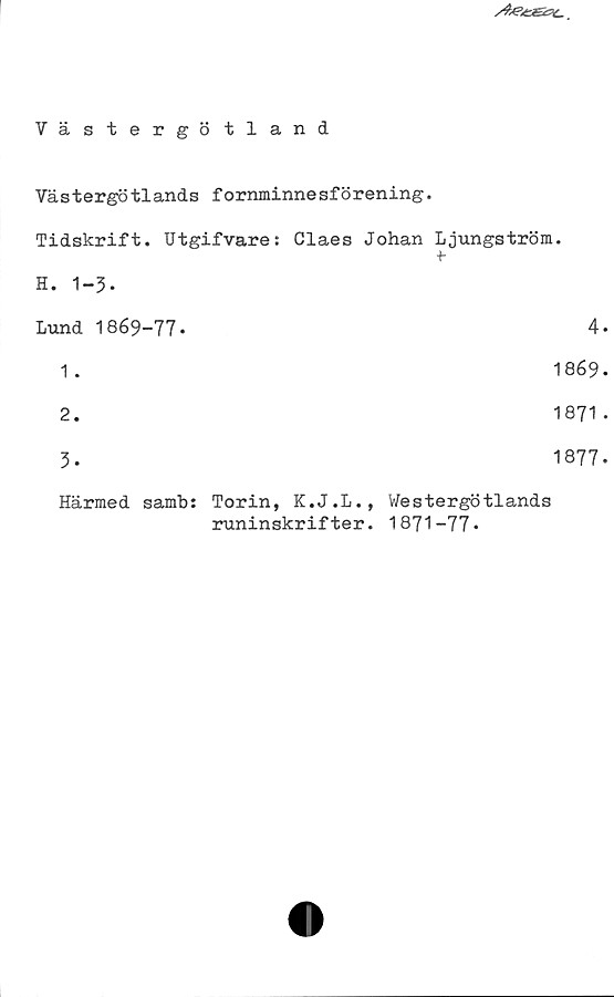Västergötland Västergötland
Västergötlands fornminnesförening.
Tidskrift. Utgifvare: Claes Johan Ljungström.
H. 1-3.
Lund 1869-77.	
1. 1869
2. 1871
3. 1877
Härmed samb: Torin, K.J.L., Westergötlands
runinskrifter. 1871-77.
4.
