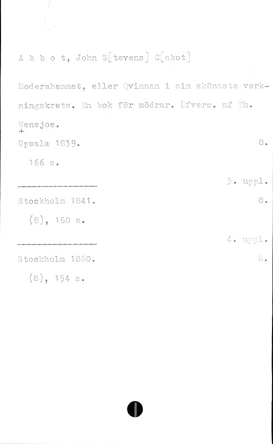 ﻿Abbot, John S[tevens] C[abot] ﻿Abbot, John S[tevens] C[abot]
Moder3hemmet, eller Qvinnan i sin skönaste verkningskrets. 
En bok för mödrar, öfvers. af Th.
Wensjoe.
Upsala 1839. 8.
166 s.
_______________ 3 . uppl.
Stockholm 1841.	8.
(8), 160 s.
Stockholm 1860.
(8), 154 s.
4. uppl.
8.