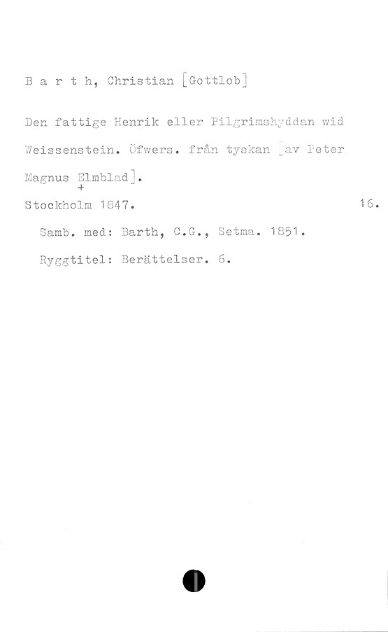  ﻿Barth, Christian [Gottlob]
Den fattige Henrik eller Pilgrimshyddan wid
Weissenstein. Öfwers. från tyskan [av Peter
Magnus Elmblad].
Stockholm 1847.
Samb. med: Barth, C.G., Setma. 1851.
Ryggtitel: Berättelser. 6.