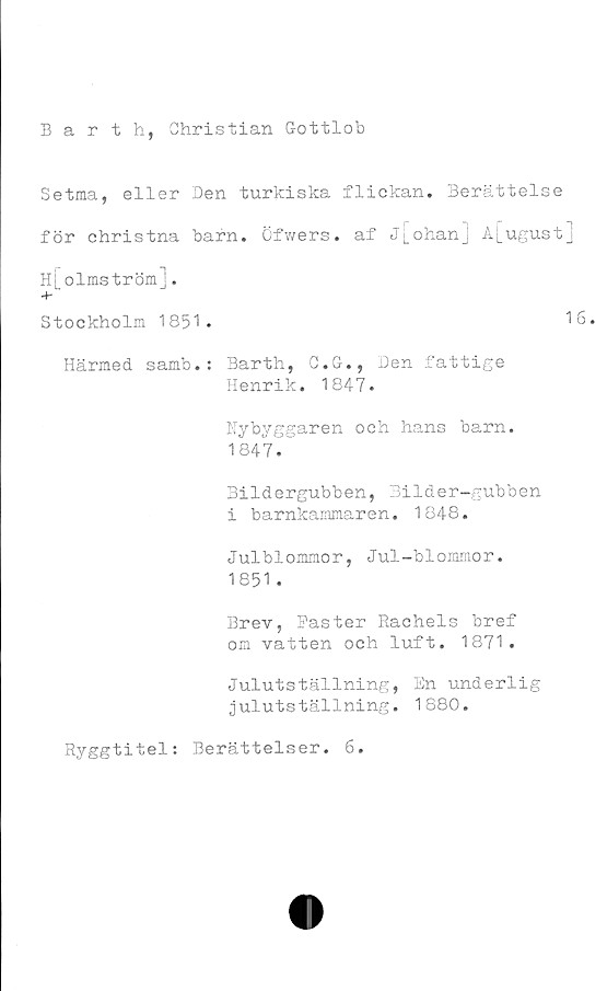  ﻿
Barth, Christian Gottlob
Setma, eller Den turkiska flickan. Berättelse
för christna barn. Öfwers. af j[ohan] A[ugust]
[olmström].
Stockholm 1851.	16.
Härmed samb.: Barth, C.G., Den fattige
Henrik. 1847.
Nybyggaren och hans barn.
1847.
Bildergubben, Bilder-gubben
i barnkammaren. 1848.
Julblommor, Jul-blommor.
1851 .
Brev, Faster Rachels bref
om vatten och luft. 1871.
Julutställning, En underlig
julutställning. 1880.
Ryggtitel: Berättelser. 6