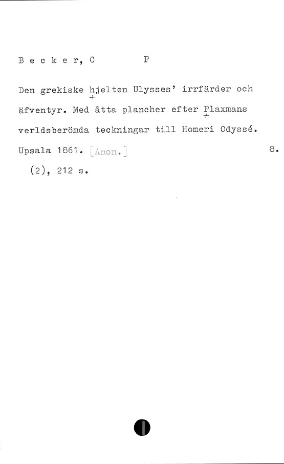  ﻿Becker, 0
F
Den grekiske hjelten Ulysses’ irrfärder och
äfventyr. Med åtta plancher efter Flaxmans
verldsberömda teckningar till Homeri Odyssé.
Upsala 1861. [Anon.]
(2), 212 s.