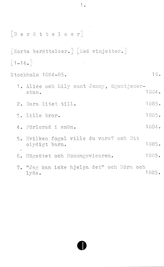 ﻿1.
[Berättelser]
[Korta berättelser.] [Med vinjetter.]
[1-14.]
Stockholm 1884-85.	16.
1.	Alice och Lily samt Jenny, ögontjener-
skan.
2.	Bara litet till.
3.	Lille bror.
4.	Förlorad i snön.
1884.
1885.
1885.
1884.
5.	Hvilken fogel ville du vara? och Ett
olydigt barn.	1885.
6. Högsätet och Honungsvisaren.	1885.
7.	"Jag kan icke hjelpa det" och Höra och
lyda.
1885.