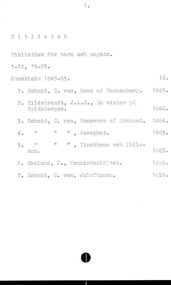  ﻿1
Bibliotek
Bibliothek för barn och ungdom.
1-12, 15-25.
Stockholm 1845-65.	16.
1.	Schmid, C. von, Rosa af Tannenburg. 1865.
2.	Hildebrandt, J.A.C., En vinter på
Spitsbergen.	1860.
3.	Schmid,	C.	von,	Genoveva af Brabant.	1864.
4.	"	"	",	Josaphat.	1863.
5.	"	"	",	Timotheus och Phile-
mon.	1863.
6.	Ekelund, J.,	Menniskoslägtet.	1865.
7.	Schmid, G. von,	Julaftonen.	1859.