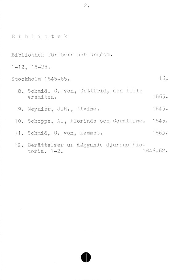  ﻿2
Bibliotek
Bibliothek för barn och ungdom.
1-12, 15-25.
Stockholm 1845-65.	16.
8.	Schmid, G. von, Gottfrid, den lille
eremiten.	1865.
9.	Meynier, J.H., Alvina.	1845.
10.	Schoppe, A., Elorindo och Corallina.	1845.
11.	Schmid, G. von, Lammet.	1863.
12.	Berättelser ur däggande djurens his-
toria. 1-2.	1846-62.