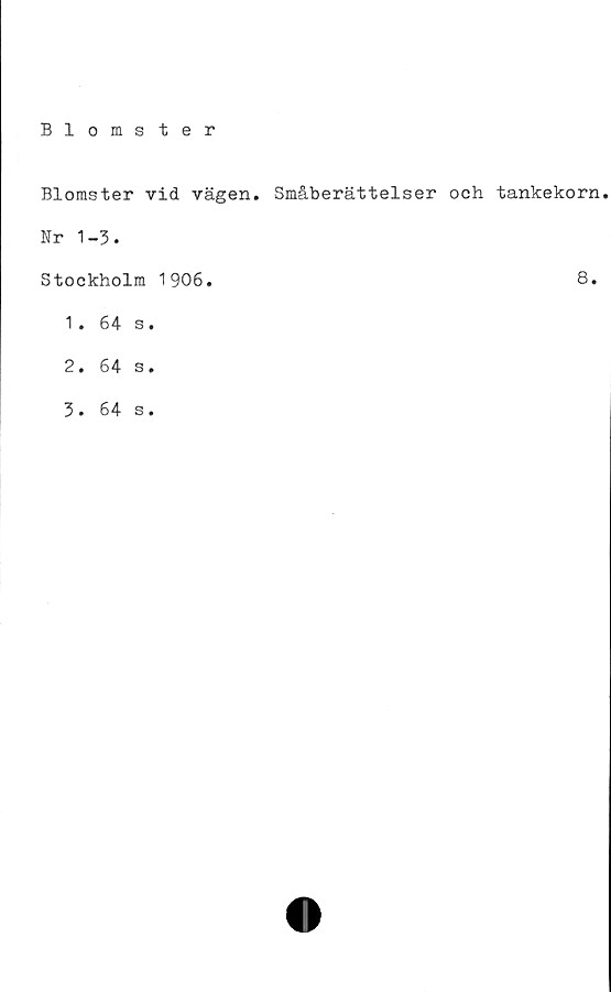  ﻿Blomster
Blomster vid vägen. Småberättelser och tankekorn.
Nr 1-3.
Stockholm 1906.
1.	64 s.
2.	64 s.
3.	64 s.
8.
