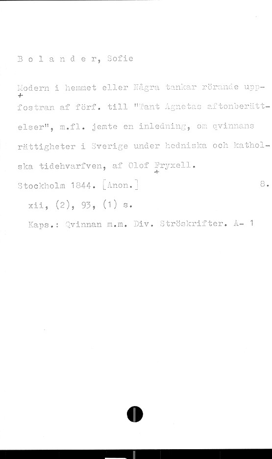  ﻿Bolander, Sofie
Modern i hemmet eller Några tankar rörande upp-
fostran af förf. till "Tant Agnetas aftonberätt-
elser", m.fl. jemte en inledning, om qvinnans
rättigheter i Sverige under hedniska och kathol-
ska tidehvarfven, af Olof Pryxell.
Stockholm 1844. [Anon.j	8.
xii, (2), 93, (1) s.
Kaps.: Qvinnan m.m. Div. Ströskrifter. A- 1