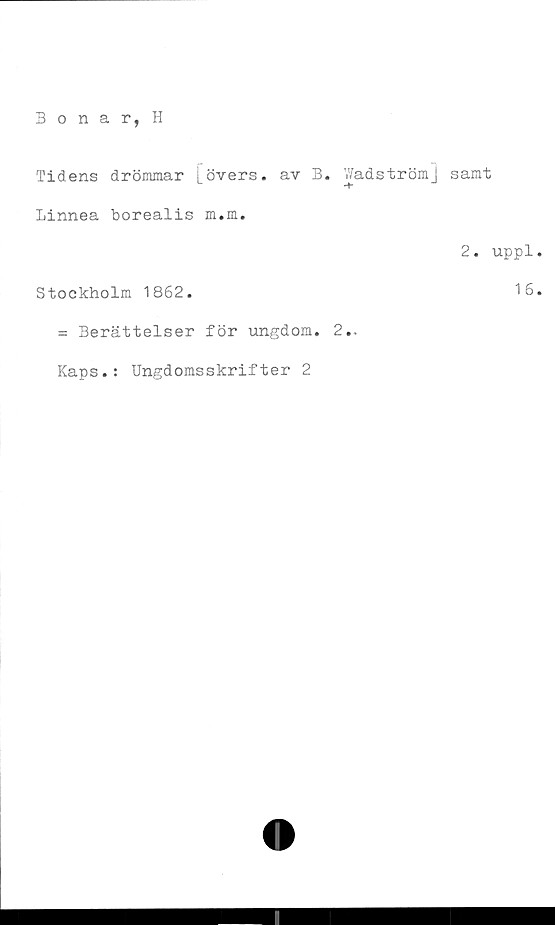  ﻿Bonar, H
Tidens drömmar [övers, av B. Wadströmj
Linnea borealis m.m.
Stockholm 1862.
= Berättelser för ungdom. 2..
Kaps.: Ungdomsskrifter 2
samt
2. uppl
16
