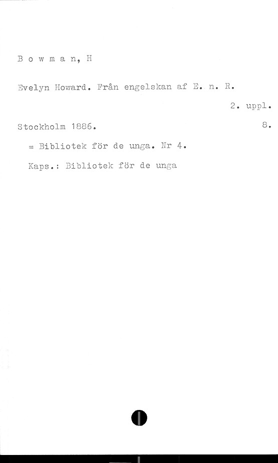  ﻿Bowman, H
Bvelyn Howard. Från engelskan af E. n. R.
2. uppl
Stockholm 1886.	^
= Bibliotek för de unga. Nr 4.
Kaps.: Bibliotek för de unga