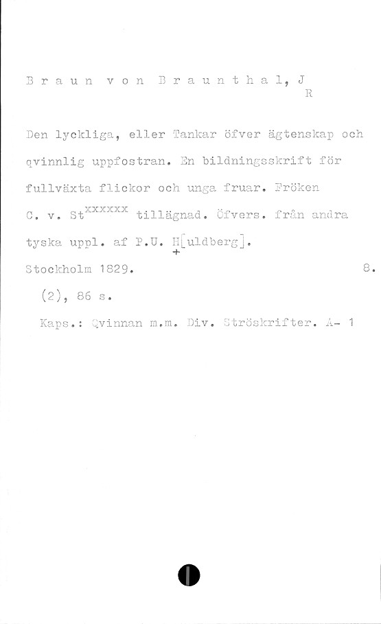  ﻿Den lyckliga, eller Tankar öfver ägtenskap och
qvinnlig uppfostran. En bildningsskrift för
fullväxta flickor och unga fruar. Fröken
G. v. StXXXXXX tillägnad, öfvers. från andra
tyska uppl. af P.U. H[uldbergj.
Stockholm 1829.	8.
(2), 86 s.
Kaps.: Qvinnan m.m. Div, Ströskrifter. A- 1
