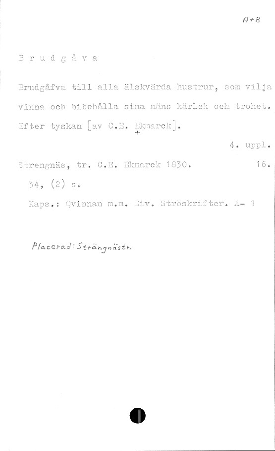  ﻿a+B
Brudgåva
Brudgåfva till alla älskvärda hustrur, som vilja
vinna och bibehålla sina mäns kärlek och trohet.
Efter tyskan [av C.E. Ekmarck],
4. uppl.
Strengnäs, tr. C.E. Ekmarck 1830.	16.
34, (2) s.
Kaps.: Qvinnan m.m. Div. Ströskrifter. Å- 1
P/o.C&b&tl•'St ht, cjun