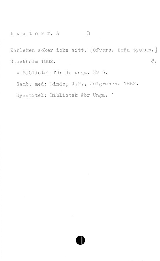  ﻿Kärleken söker icke sitt. [öfvers. från tyskan.]
Stockholm 1882.
= Bibliotek för de unga. Nr 5.
Samb. med: Linde, J.P., Julgranen.
Ryggtitel: Bibliotek För Unga. 1
8.
1882.
