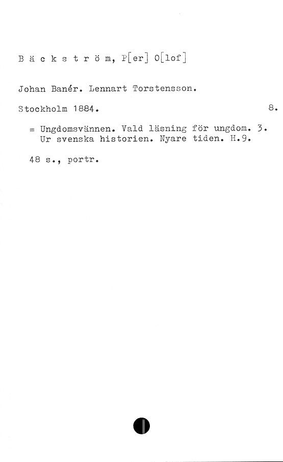  ﻿Bäckström, p[er] o[lof]
Johan Banér. Lennart Torstensson.
Stockholm 1884.
= Ungdomsvännen. Vald läsning för ungdom. 3.
Ur svenska historien. Nyare tiden. H.9.
48 s., portr