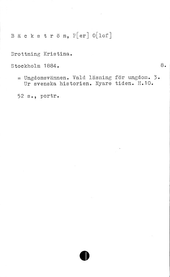  ﻿Bäckström, p[er] O[lof]
Drottning Kristina.
Stockholm 1884.	8.
ss Ungdomsvännen. Vald läsning för ungdom. 3.
Ur svenska historien. Nyare tiden. H.10.
52 s., portr.
