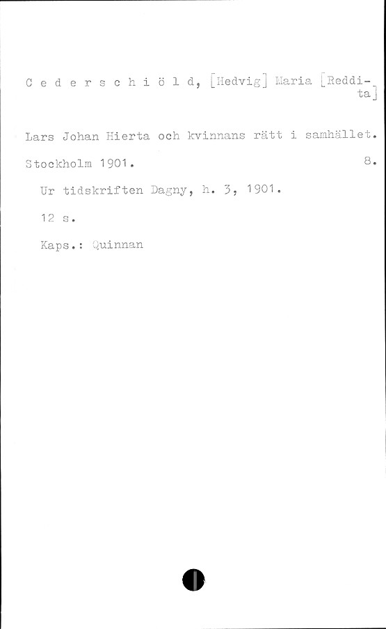  ﻿Cedersehiöld, [Hedvig] Maria [Reddi-„
ta J
Lars Johan Hierta och kvinnans rätt i samhället.
Stockholm 1901.	8»
Ur tidskriften Dagny, h. 3, 1901.
12 s.
Kaps.: Quinnan